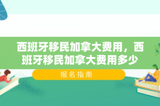 西班牙移民加拿大费用，西班牙移民加拿大费用多少