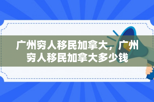 广州穷人移民加拿大，广州穷人移民加拿大多少钱