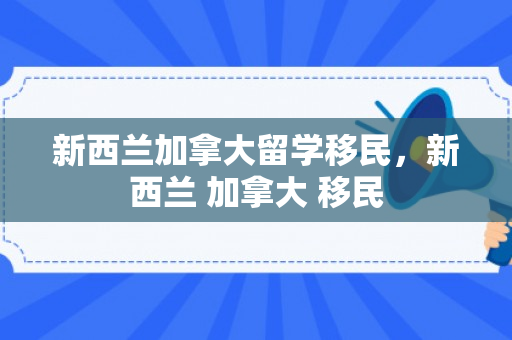 新西兰加拿大留学移民，新西兰 加拿大 移民