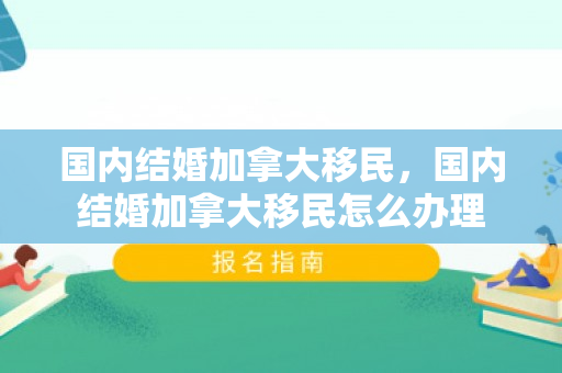 国内结婚加拿大移民，国内结婚加拿大移民怎么办理