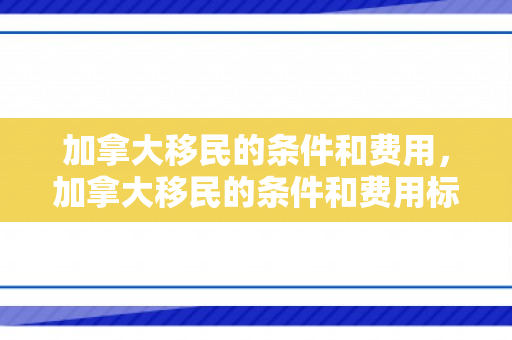 加拿大移民的条件和费用，加拿大移民的条件和费用标准