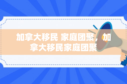 加拿大移民 家庭团聚，加拿大移民家庭团聚