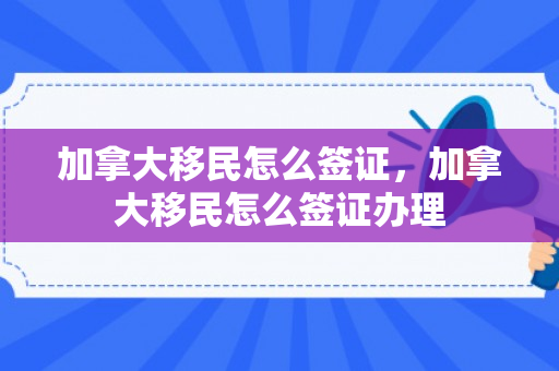 加拿大移民怎么签证，加拿大移民怎么签证办理