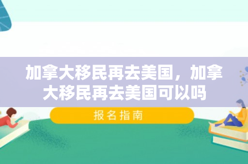 加拿大移民再去美国，加拿大移民再去美国可以吗