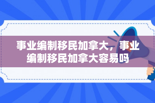 事业编制移民加拿大，事业编制移民加拿大容易吗