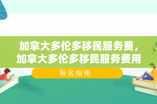 加拿大多伦多移民服务费，加拿大多伦多移民服务费用的全面解析