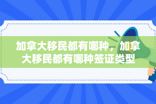 加拿大移民都有哪种，加拿大移民都有哪种签证类型