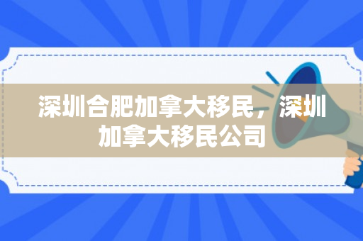 深圳合肥加拿大移民，深圳加拿大移民公司