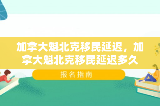加拿大魁北克移民延迟，加拿大魁北克移民延迟多久