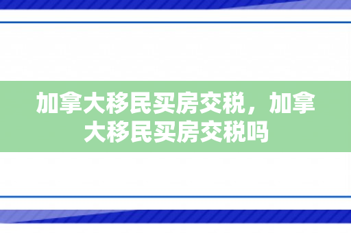 加拿大移民买房交税，加拿大移民买房交税吗