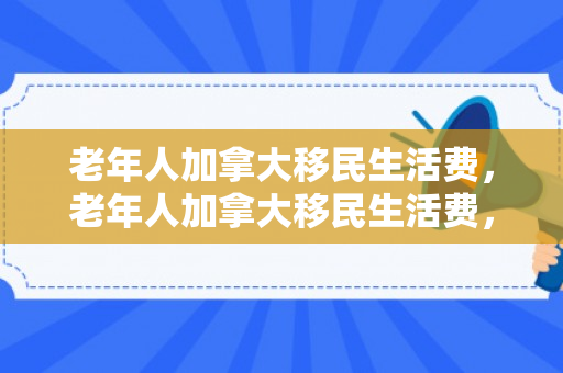 老年人加拿大移民生活费，老年人加拿大移民生活费，探索与解析
