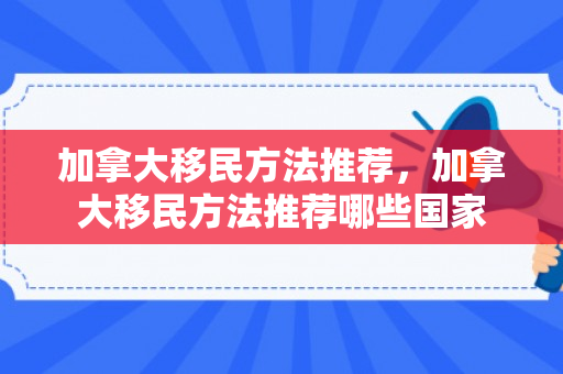 加拿大移民方法推荐，加拿大移民方法推荐哪些国家