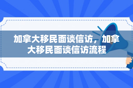 加拿大移民面谈信访，加拿大移民面谈信访流程