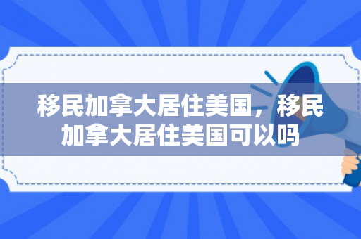 移民加拿大居住美国，移民加拿大居住美国可以吗