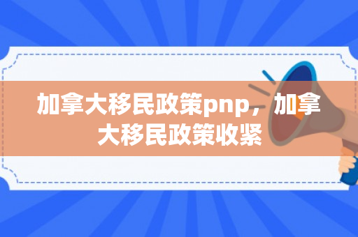 加拿大移民政策pnp，加拿大移民政策收紧