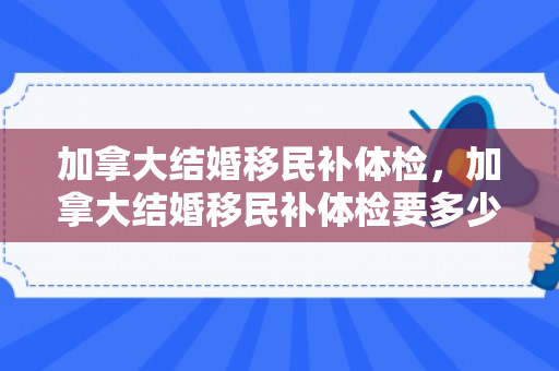 加拿大结婚移民补体检，加拿大结婚移民补体检要多少钱