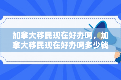 加拿大移民现在好办吗，加拿大移民现在好办吗多少钱