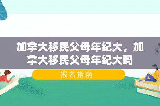 加拿大移民父母年纪大，加拿大移民父母年纪大吗