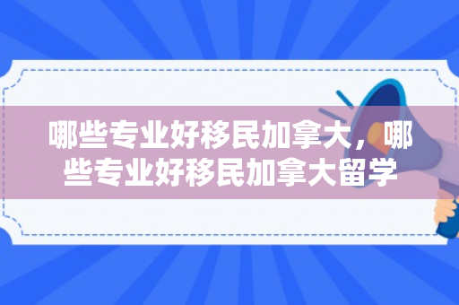 哪些专业好移民加拿大，哪些专业好移民加拿大留学