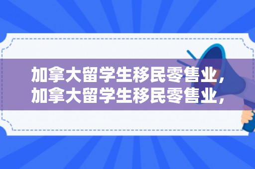 加拿大留学生移民零售业，加拿大留学生移民零售业，探索与机遇