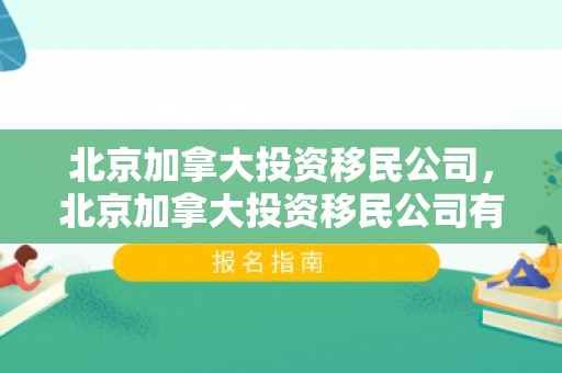 北京加拿大投资移民公司，北京加拿大投资移民公司有哪些