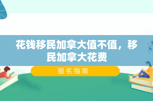 花钱移民加拿大值不值，移民加拿大花费