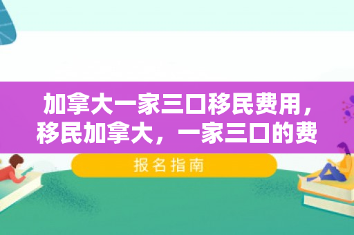 加拿大一家三口移民费用，移民加拿大，一家三口的费用探索