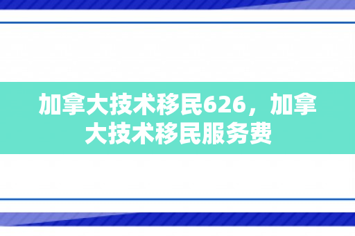 加拿大技术移民626，加拿大技术移民服务费
