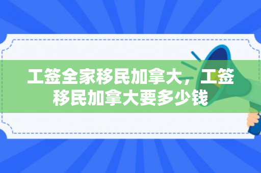 工签全家移民加拿大，工签移民加拿大要多少钱