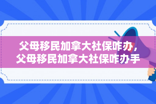 父母移民加拿大社保咋办，父母移民加拿大社保咋办手续