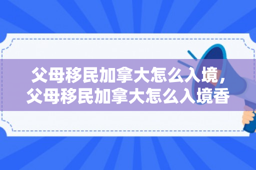 父母移民加拿大怎么入境，父母移民加拿大怎么入境香港
