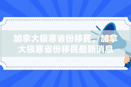 加拿大极寒省份移民，加拿大极寒省份移民最新消息