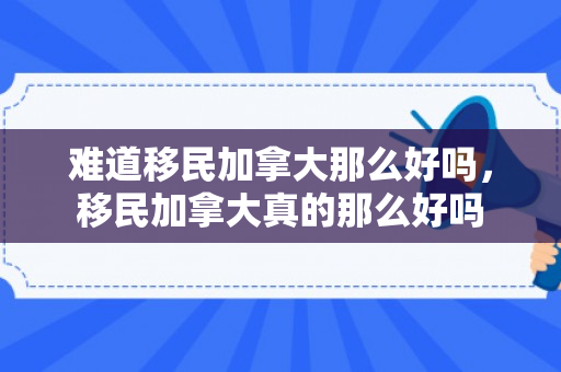 难道移民加拿大那么好吗，移民加拿大真的那么好吗