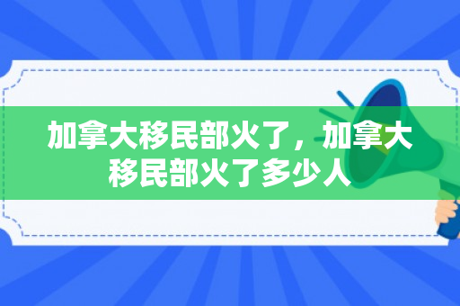 加拿大移民部火了，加拿大移民部火了多少人