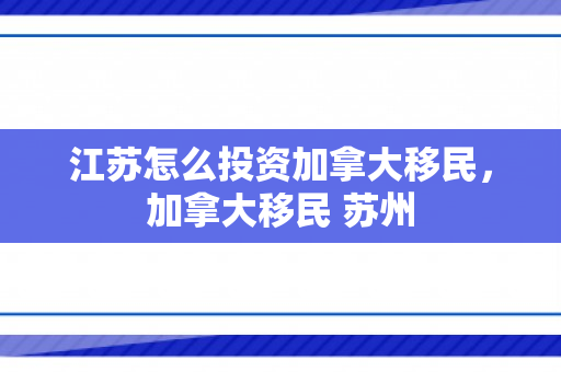 江苏怎么投资加拿大移民，加拿大移民 苏州