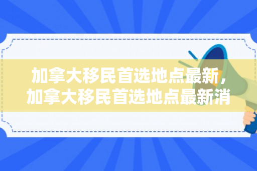 加拿大移民首选地点最新，加拿大移民首选地点最新消息