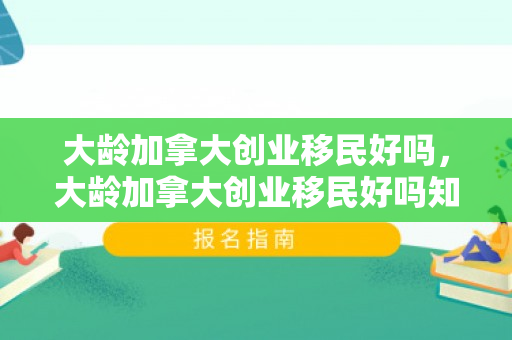 大龄加拿大创业移民好吗，大龄加拿大创业移民好吗知乎