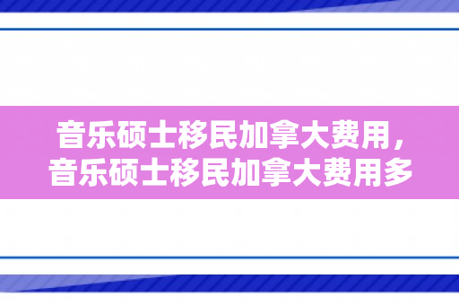音乐硕士移民加拿大费用，音乐硕士移民加拿大费用多少