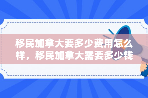 移民加拿大要多少费用怎么样，移民加拿大需要多少钱费用