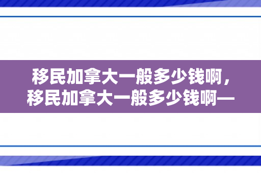移民加拿大一般多少钱啊，移民加拿大一般多少钱啊——深度解析加拿大移民费用构成