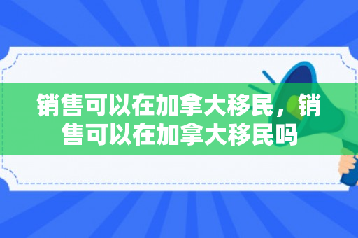 销售可以在加拿大移民，销售可以在加拿大移民吗