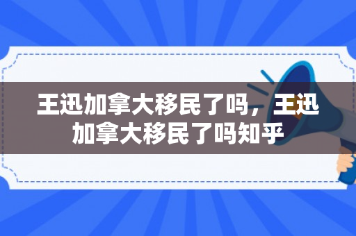 王迅加拿大移民了吗，王迅加拿大移民了吗知乎
