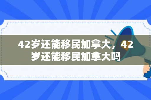42岁还能移民加拿大，42岁还能移民加拿大吗