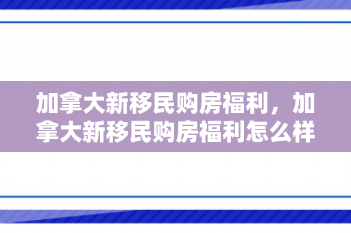 加拿大新移民购房福利，加拿大新移民购房福利怎么样