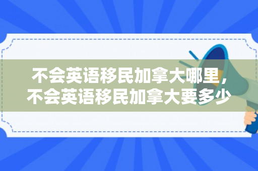 不会英语移民加拿大哪里，不会英语移民加拿大要多少钱