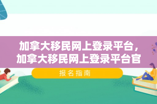 加拿大移民网上登录平台，加拿大移民网上登录平台官网