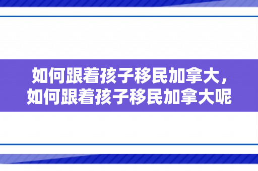 如何跟着孩子移民加拿大，如何跟着孩子移民加拿大呢