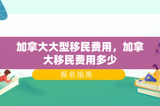 加拿大大型移民费用，加拿大移民费用多少