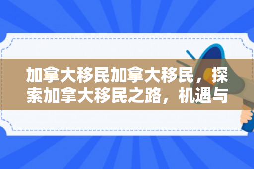 加拿大移民加拿大移民，探索加拿大移民之路，机遇与挑战并存