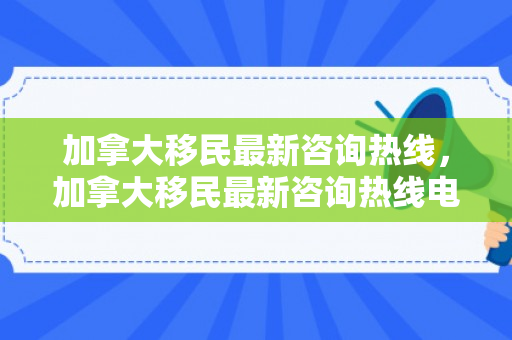 加拿大移民最新咨询热线，加拿大移民最新咨询热线电话